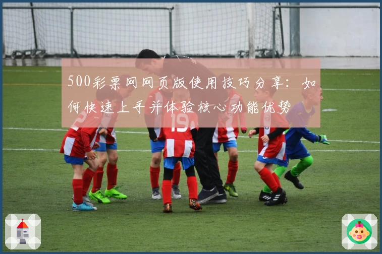 500彩票网网页版使用技巧分享：如何快速上手并体验核心功能优势