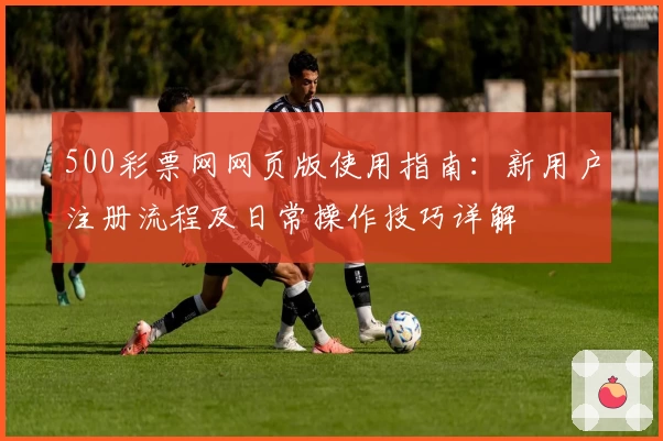 500彩票网网页版使用指南：新用户注册流程及日常操作技巧详解