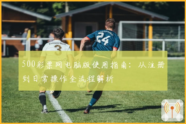 500彩票网电脑版使用指南：从注册到日常操作全流程解析