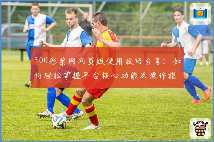 500彩票网网页版使用技巧分享：如何轻松掌握平台核心功能及操作指南