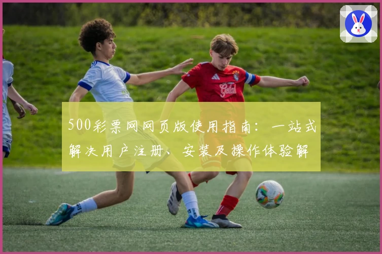500彩票网网页版使用指南：一站式解决用户注册、安装及操作体验解析