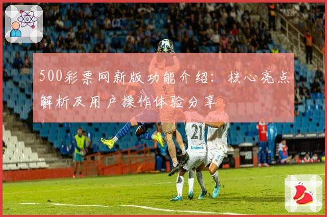 500彩票网新版功能介绍：核心亮点解析及用户操作体验分享