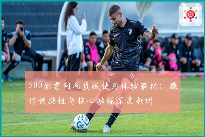 500彩票网网页版使用体验解析：操作便捷性与核心功能深度剖析
