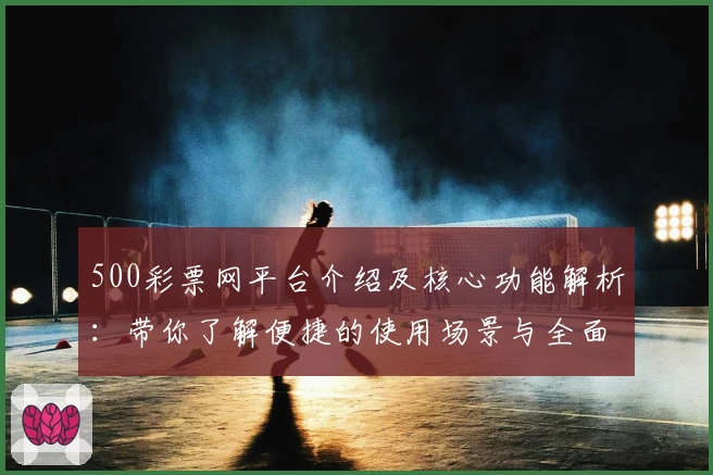 500彩票网平台介绍及核心功能解析：带你了解便捷的使用场景与全面服务