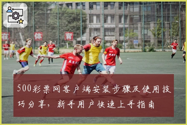 500彩票网客户端安装步骤及使用技巧分享，新手用户快速上手指南