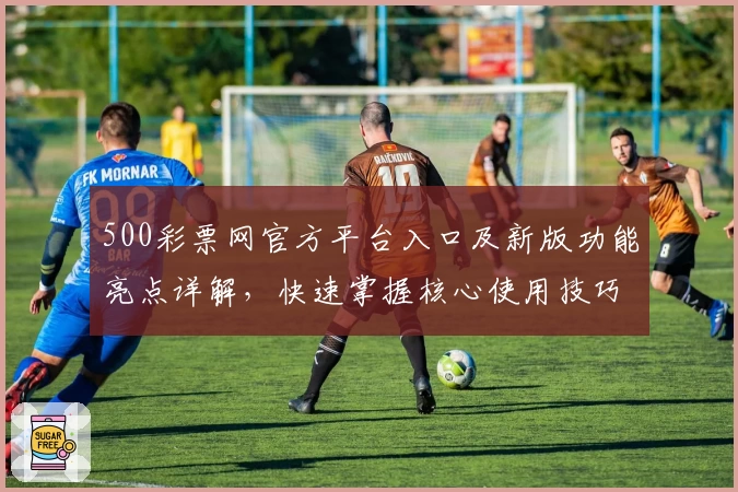 500彩票网官方平台入口及新版功能亮点详解，快速掌握核心使用技巧